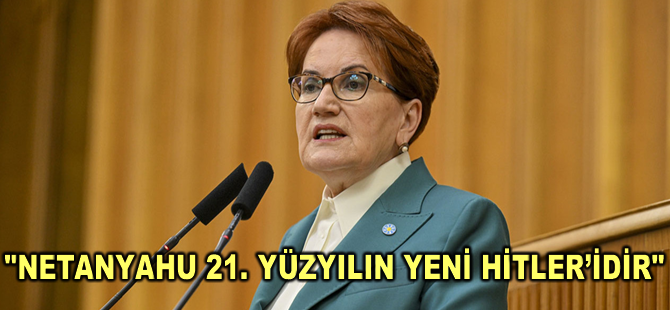 Meral Akşener: Netanyahu 21. yüzyılın yeni Hitler’idir