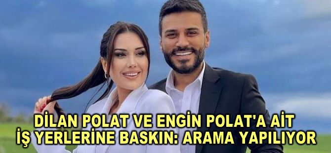 Dilan Polat ve eşi Engin Polat'a ait şirketlerde polislerce arama yapılıyor