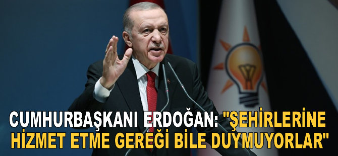 Cumhurbaşkanı Erdoğan: "Şehirlerine hizmet etme gereği bile duymuyorlar"