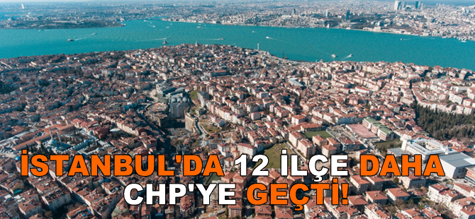 İstanbul'da 12 ilçe daha CHP'ye geçti!