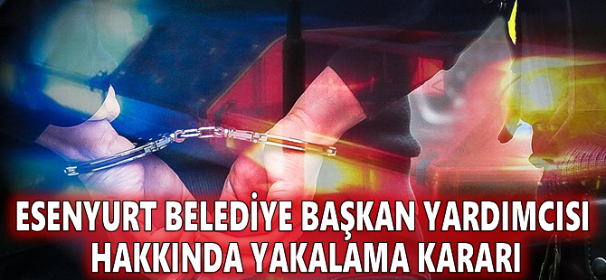 Esenyurt Belediye Başkan Yardımcısı hakkında yakalama kararı