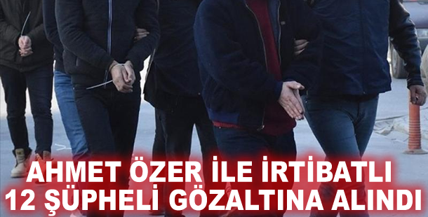 Ahmet Özer ile irtibatlı 12 şüpheli gözaltına alındı