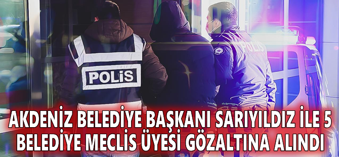 Akdeniz Belediye Başkanı Sarıyıldız ile 5 belediye meclis üyesi gözaltına alındı