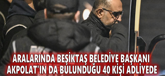 Aralarında Beşiktaş Belediye Başkanı Akpolat'ın da bulunduğu 40 kişi adliyede