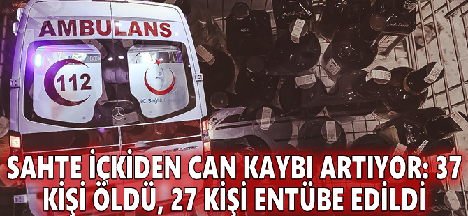 Sahte içkiden can kaybı artıyor: 37 kişi öldü, 27 kişi entübe edildi