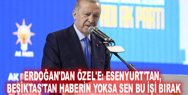Erdoğan'dan Özel'e: Esenyurt'tan, Beşiktaş'tan haberin yoksa sen bu işi bırak