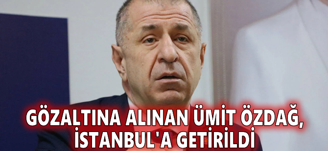 Gözaltına alınan Ümit Özdağ, İstanbul'a getirildi