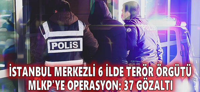 İstanbul merkezli 6 ilde terör örgütü MLKP'ye operasyon: 37 gözaltı