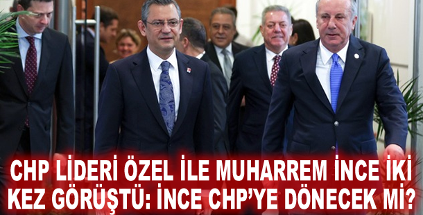 CHP lideri Özel ile Muharrem İnce iki kez görüştü: İnce CHP’ye dönecek mi?