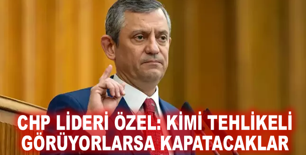 CHP lideri Özel: Kimi tehlikeli görüyorlarsa kapatacaklar